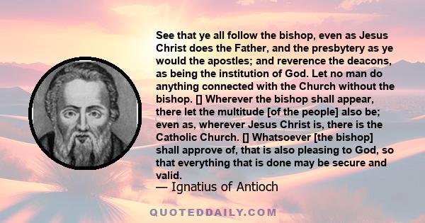 See that ye all follow the bishop, even as Jesus Christ does the Father, and the presbytery as ye would the apostles; and reverence the deacons, as being the institution of God. Let no man do anything connected with the