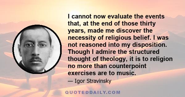 I cannot now evaluate the events that, at the end of those thirty years, made me discover the necessity of religious belief. I was not reasoned into my disposition. Though I admire the structured thought of theology, it