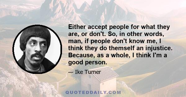 Either accept people for what they are, or don't. So, in other words, man, if people don't know me, I think they do themself an injustice. Because, as a whole, I think I'm a good person.