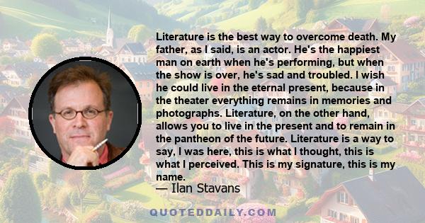 Literature is the best way to overcome death. My father, as I said, is an actor. He's the happiest man on earth when he's performing, but when the show is over, he's sad and troubled. I wish he could live in the eternal