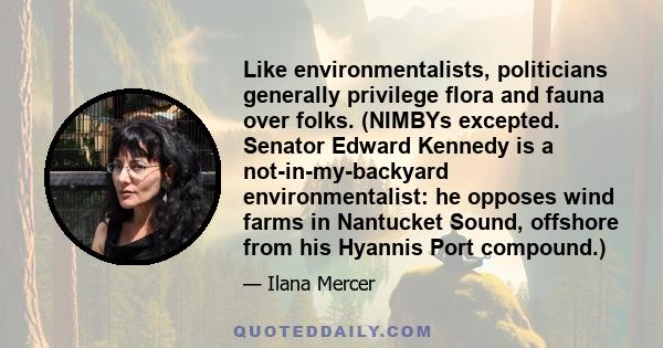 Like environmentalists, politicians generally privilege flora and fauna over folks. (NIMBYs excepted. Senator Edward Kennedy is a not-in-my-backyard environmentalist: he opposes wind farms in Nantucket Sound, offshore