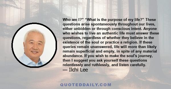 Who am I?” “What is the purpose of my life?” These questions arise spontaneously throughout our lives, either unbidden or through conscious intent. Anyone who wishes to live an authentic life must answer these