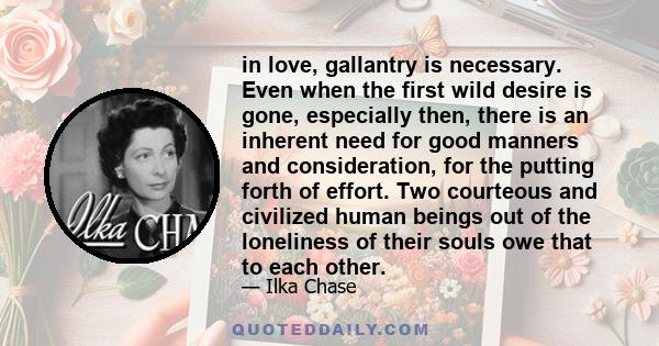 in love, gallantry is necessary. Even when the first wild desire is gone, especially then, there is an inherent need for good manners and consideration, for the putting forth of effort. Two courteous and civilized human