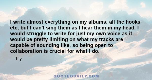 I write almost everything on my albums, all the hooks etc, but I can't sing them as I hear them in my head. I would struggle to write for just my own voice as it would be pretty limiting on what my tracks are capable of