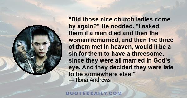 Did those nice church ladies come by again? He nodded. I asked them if a man died and then the woman remarried, and then the three of them met in heaven, would it be a sin for them to have a threesome, since they were