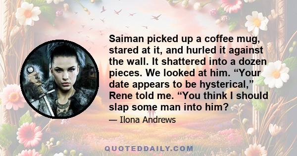 Saiman picked up a coffee mug, stared at it, and hurled it against the wall. It shattered into a dozen pieces. We looked at him. “Your date appears to be hysterical,” Rene told me. “You think I should slap some man into