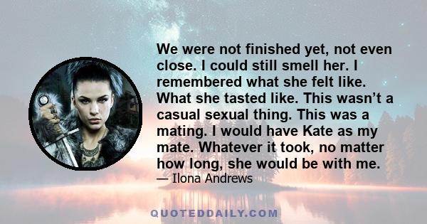 We were not finished yet, not even close. I could still smell her. I remembered what she felt like. What she tasted like. This wasn’t a casual sexual thing. This was a mating. I would have Kate as my mate. Whatever it