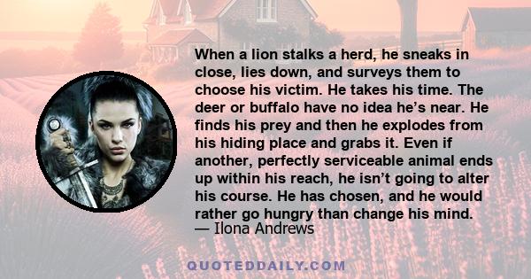 When a lion stalks a herd, he sneaks in close, lies down, and surveys them to choose his victim. He takes his time. The deer or buffalo have no idea he’s near. He finds his prey and then he explodes from his hiding