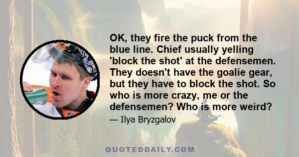OK, they fire the puck from the blue line. Chief usually yelling 'block the shot' at the defensemen. They doesn't have the goalie gear, but they have to block the shot. So who is more crazy, me or the defensemen? Who is