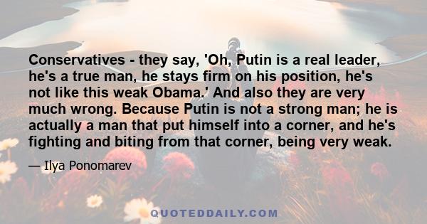 Conservatives - they say, 'Oh, Putin is a real leader, he's a true man, he stays firm on his position, he's not like this weak Obama.' And also they are very much wrong. Because Putin is not a strong man; he is actually