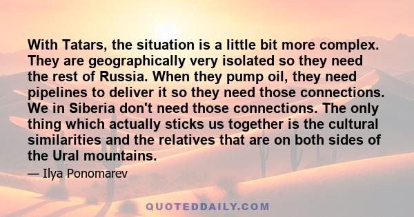 With Tatars, the situation is a little bit more complex. They are geographically very isolated so they need the rest of Russia. When they pump oil, they need pipelines to deliver it so they need those connections. We in
