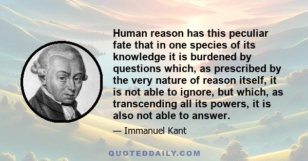 Human reason has this peculiar fate that in one species of its knowledge it is burdened by questions which, as prescribed by the very nature of reason itself, it is not able to ignore, but which, as transcending all its