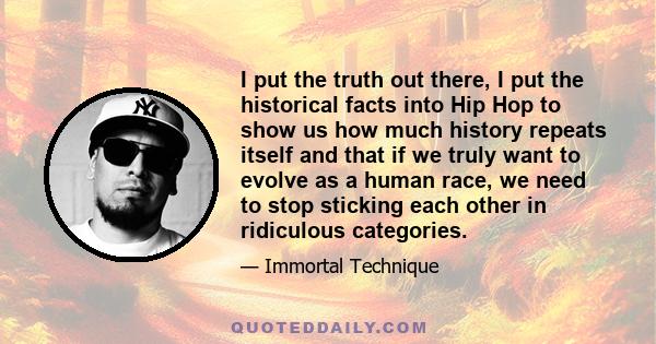 I put the truth out there, I put the historical facts into Hip Hop to show us how much history repeats itself and that if we truly want to evolve as a human race, we need to stop sticking each other in ridiculous