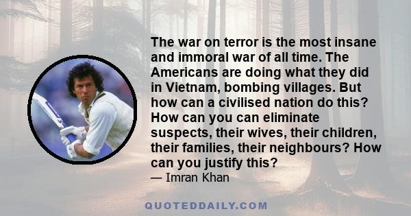 The war on terror is the most insane and immoral war of all time. The Americans are doing what they did in Vietnam, bombing villages. But how can a civilised nation do this? How can you can eliminate suspects, their