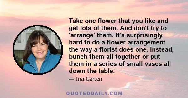 Take one flower that you like and get lots of them. And don't try to 'arrange' them. It's surprisingly hard to do a flower arrangement the way a florist does one. Instead, bunch them all together or put them in a series