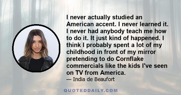 I never actually studied an American accent. I never learned it. I never had anybody teach me how to do it. It just kind of happened. I think I probably spent a lot of my childhood in front of my mirror pretending to do