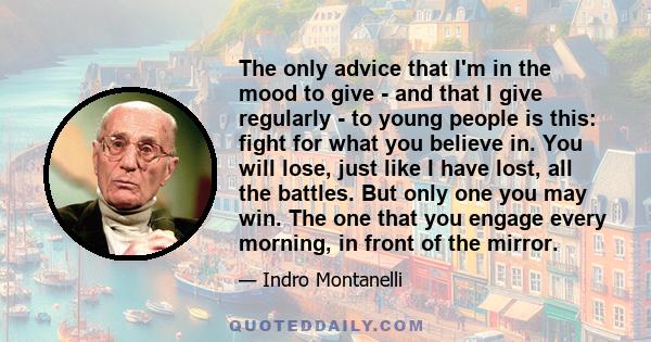 The only advice that I'm in the mood to give - and that I give regularly - to young people is this: fight for what you believe in. You will lose, just like I have lost, all the battles. But only one you may win. The one