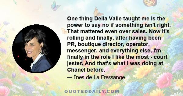 One thing Della Valle taught me is the power to say no if something isn't right. That mattered even over sales. Now it's rolling and finally, after having been PR, boutique director, operator, messenger, and everything
