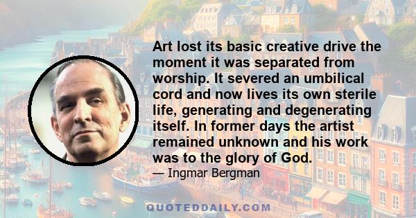 Art lost its basic creative drive the moment it was separated from worship. It severed an umbilical cord and now lives its own sterile life, generating and degenerating itself. In former days the artist remained unknown