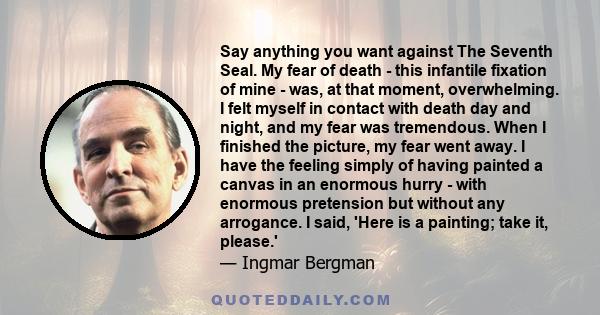 Say anything you want against The Seventh Seal. My fear of death - this infantile fixation of mine - was, at that moment, overwhelming. I felt myself in contact with death day and night, and my fear was tremendous. When