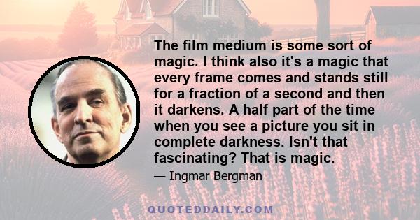 The film medium is some sort of magic. I think also it's a magic that every frame comes and stands still for a fraction of a second and then it darkens. A half part of the time when you see a picture you sit in complete