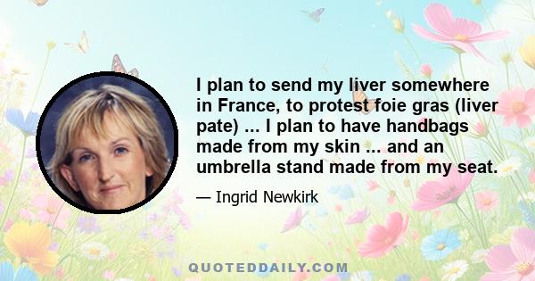 I plan to send my liver somewhere in France, to protest foie gras (liver pate) ... I plan to have handbags made from my skin ... and an umbrella stand made from my seat.
