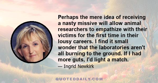 Perhaps the mere idea of receiving a nasty missive will allow animal researchers to empathize with their victims for the first time in their lousy careers. I find it small wonder that the laboratories aren't all burning
