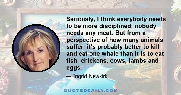 Seriously, I think everybody needs to be more disciplined; nobody needs any meat. But from a perspective of how many animals suffer, it's probably better to kill and eat one whale than it is to eat fish, chickens, cows,