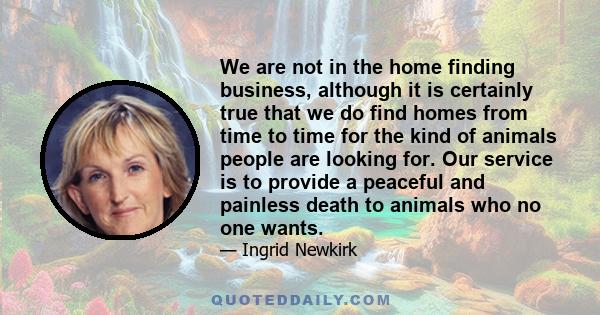 We are not in the home finding business, although it is certainly true that we do find homes from time to time for the kind of animals people are looking for. Our service is to provide a peaceful and painless death to