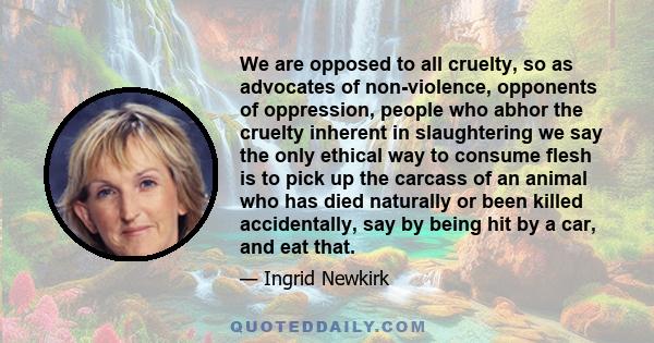 We are opposed to all cruelty, so as advocates of non-violence, opponents of oppression, people who abhor the cruelty inherent in slaughtering we say the only ethical way to consume flesh is to pick up the carcass of an