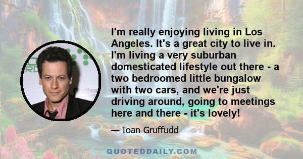I'm really enjoying living in Los Angeles. It's a great city to live in. I'm living a very suburban domesticated lifestyle out there - a two bedroomed little bungalow with two cars, and we're just driving around, going