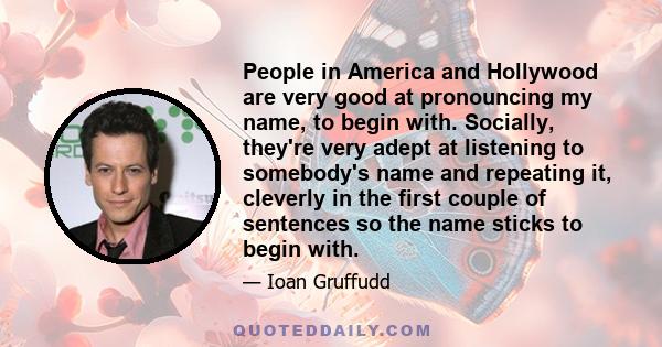 People in America and Hollywood are very good at pronouncing my name, to begin with. Socially, they're very adept at listening to somebody's name and repeating it, cleverly in the first couple of sentences so the name