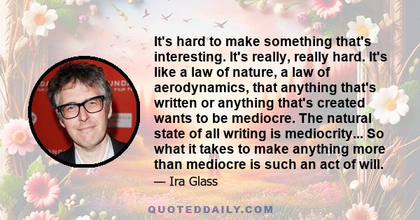 It's hard to make something that's interesting. It's really, really hard. It's like a law of nature, a law of aerodynamics, that anything that's written or anything that's created wants to be mediocre. The natural state