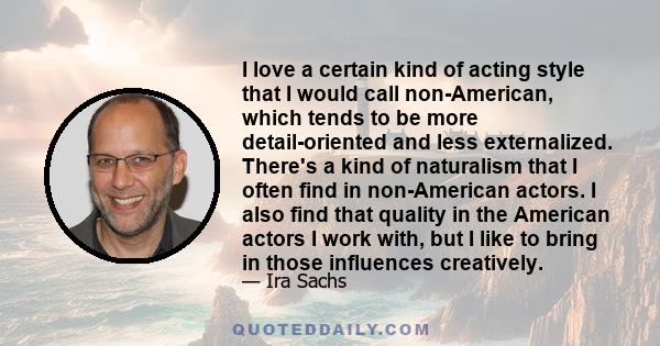 I love a certain kind of acting style that I would call non-American, which tends to be more detail-oriented and less externalized. There's a kind of naturalism that I often find in non-American actors. I also find that