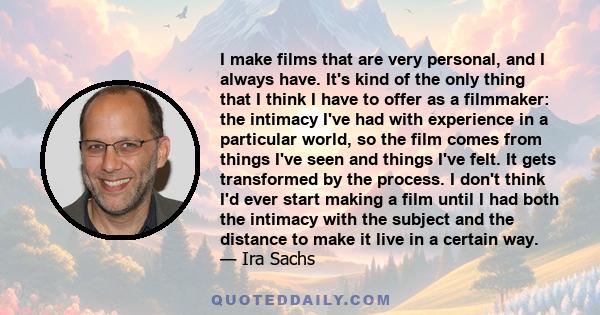 I make films that are very personal, and I always have. It's kind of the only thing that I think I have to offer as a filmmaker: the intimacy I've had with experience in a particular world, so the film comes from things