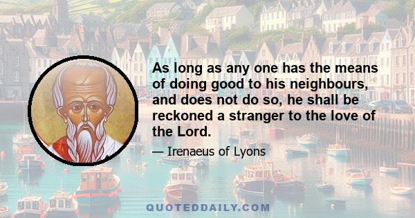 As long as any one has the means of doing good to his neighbours, and does not do so, he shall be reckoned a stranger to the love of the Lord.