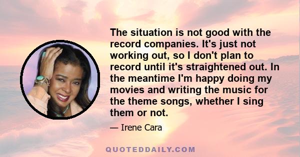 The situation is not good with the record companies. It's just not working out, so I don't plan to record until it's straightened out. In the meantime I'm happy doing my movies and writing the music for the theme songs,