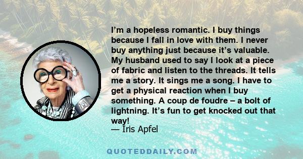 I’m a hopeless romantic. I buy things because I fall in love with them. I never buy anything just because it’s valuable. My husband used to say I look at a piece of fabric and listen to the threads. It tells me a story.