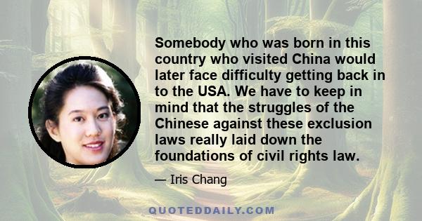 Somebody who was born in this country who visited China would later face difficulty getting back in to the USA. We have to keep in mind that the struggles of the Chinese against these exclusion laws really laid down the