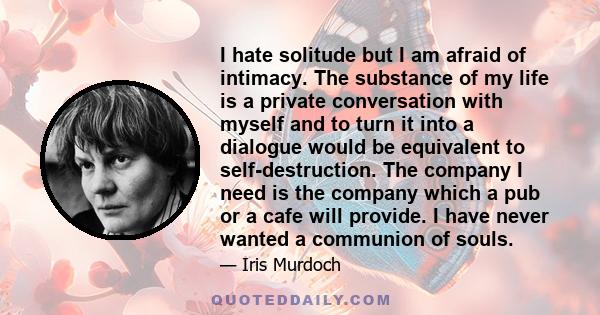 I hate solitude but I am afraid of intimacy. The substance of my life is a private conversation with myself and to turn it into a dialogue would be equivalent to self-destruction. The company I need is the company which