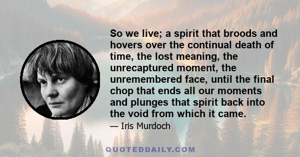 So we live; a spirit that broods and hovers over the continual death of time, the lost meaning, the unrecaptured moment, the unremembered face, until the final chop that ends all our moments and plunges that spirit back