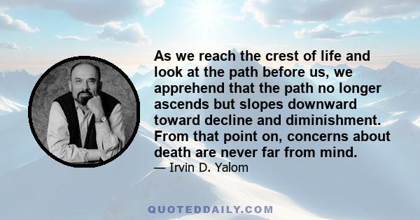 As we reach the crest of life and look at the path before us, we apprehend that the path no longer ascends but slopes downward toward decline and diminishment. From that point on, concerns about death are never far from