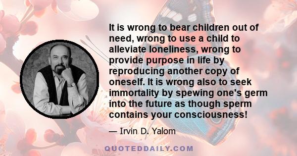 It is wrong to bear children out of need, wrong to use a child to alleviate loneliness, wrong to provide purpose in life by reproducing another copy of oneself. It is wrong also to seek immortality by spewing one's germ