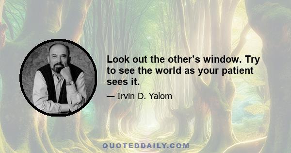 Look out the other’s window. Try to see the world as your patient sees it.