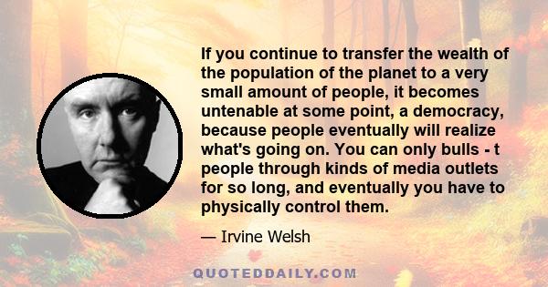If you continue to transfer the wealth of the population of the planet to a very small amount of people, it becomes untenable at some point, a democracy, because people eventually will realize what's going on. You can
