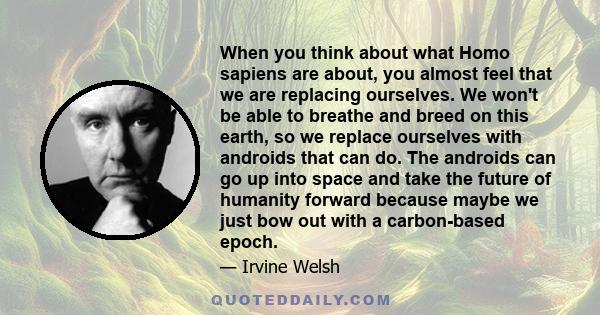 When you think about what Homo sapiens are about, you almost feel that we are replacing ourselves. We won't be able to breathe and breed on this earth, so we replace ourselves with androids that can do. The androids can