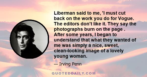 Liberman said to me, 'I must cut back on the work you do for Vogue. The editors don't like it. They say the photographs burn on the page . After some years, I began to understand that what they wanted of me was simply a