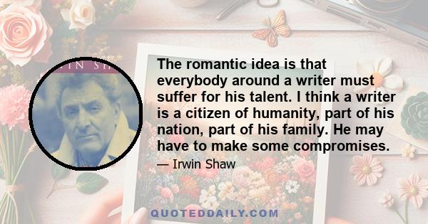 The romantic idea is that everybody around a writer must suffer for his talent. I think a writer is a citizen of humanity, part of his nation, part of his family. He may have to make some compromises.