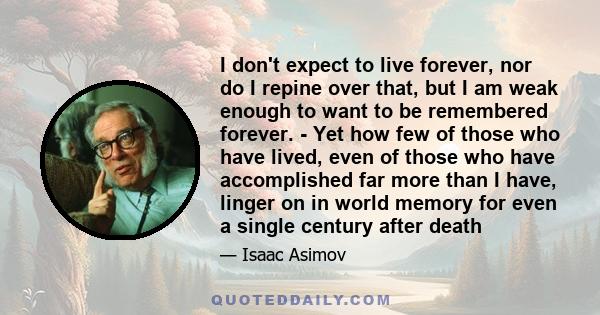 I don't expect to live forever, nor do I repine over that, but I am weak enough to want to be remembered forever. - Yet how few of those who have lived, even of those who have accomplished far more than I have, linger