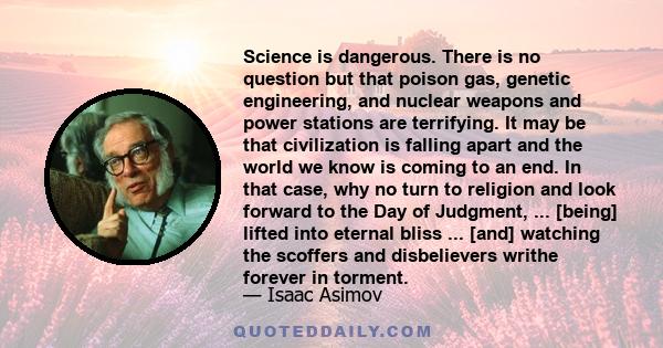 Science is dangerous. There is no question but that poison gas, genetic engineering, and nuclear weapons and power stations are terrifying. It may be that civilization is falling apart and the world we know is coming to
